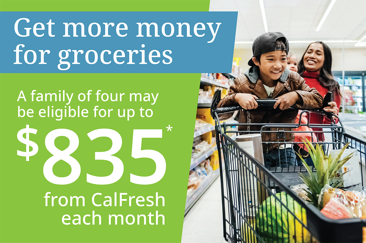 Get more money for groceries  A family of four may be eligible for up to $835* from CalFresh each month.